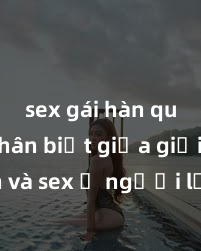 sex gái hàn quốc Phân biệt giữa giới tính và sex ở người lớn: Tìm hiểu sự khác biệt và yếu tố quyết định