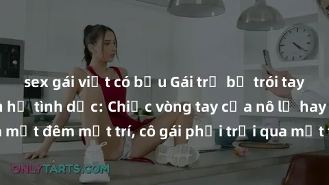 sex gái việt có bầu Gái trẻ bị trói tay chịu đựng sự hành hạ tình dục: Chiếc vòng tay của nô lệ hay cơn ác mộng của một đêm mất trí, cô gái phải trải qua một trải nghiệm kinh hoàng không thể quên.