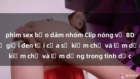 phim sex bạo dâm nhóm Clip nóng về BDSM: Khám phá thế giới đen tối của sự kiềm chế và lạm dụng trong tình dục
