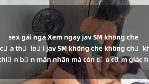 sex gái nga Xem ngay jav SM không che cực phê, đỉnh cao của thể loại jav SM không che không chỉ khiến bạn mãn nhãn mà còn tạo cảm giác hứng thú không thể tả.