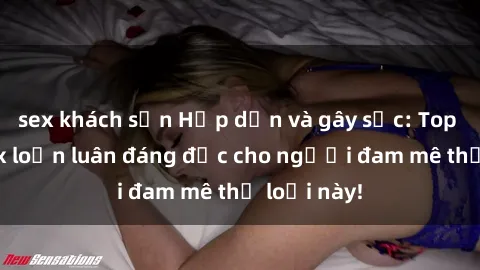sex khách sạn Hấp dẫn và gây sốc: Top truyện sex loạn luân đáng đọc cho người đam mê thể loại này!
