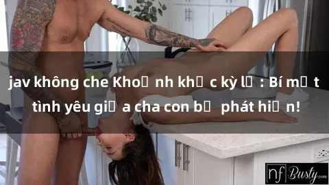 jav không che Khoảnh khắc kỳ lạ: Bí mật tình yêu giữa cha con bị phát hiện!