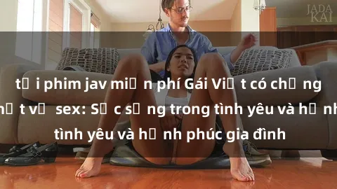 tải phim jav miễn phí Gái Việt có chồng và những bí mật về sex: Sức sống trong tình yêu và hạnh phúc gia đình