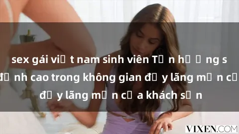 sex gái việt nam sinh viên Tận hưởng sex sinh viên đỉnh cao trong không gian đầy lãng mạn của khách sạn