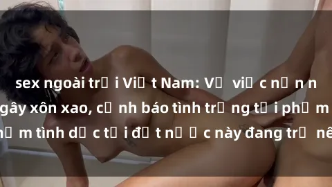 sex ngoài trời Việt Nam: Vụ việc nạn nhân bị hiếp dâm gây xôn xao, cảnh báo tình trạng tội phạm tình dục tại đất nước này đang trở nên nghiêm trọng.
