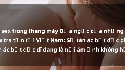 sex trong thang máy Địa ngục của những nạn nhân bị sex tra tấn tại Việt Nam: Sự tàn ác bất đắc dĩ đang là nỗi ám ảnh không hồi kết.