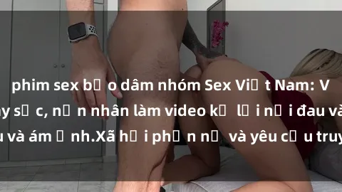 phim sex bạo dâm nhóm Sex Việt Nam: Vụ cưỡng hiếp gây sốc, nạn nhân làm video kể lại nỗi đau và ám ảnh.Xã hội phẫn nộ và yêu cầu truy cứu trách nhiệm.