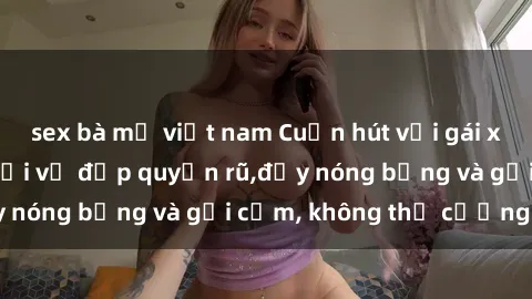 sex bà mẹ việt nam Cuốn hút với gái xinh sex: Mê hoặc với vẻ đẹp quyến rũ,đầy nóng bỏng và gợi cảm, không thể cưỡng lại!