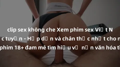 clip sex không che Xem phim sex Việt Nam HD miễn phí trực tuyến - Hấp dẫn và chân thực nhất cho người yêu phim 18+ đam mê tìm hiểu về nền văn hóa tình dục đặc biệt của Việt Nam.