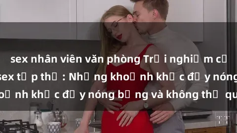 sex nhân viên văn phòng Trải nghiệm cực kỳ kích thích với sex tập thể: Những khoảnh khắc đầy nóng bỏng và không thể quên!