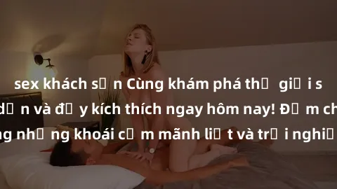 sex khách sạn Cùng khám phá thế giới sex không che hấp dẫn và đầy kích thích ngay hôm nay! Đắm chìm trong những khoái cảm mãnh liệt và trải nghiệm mới lạ không thể chối từ.