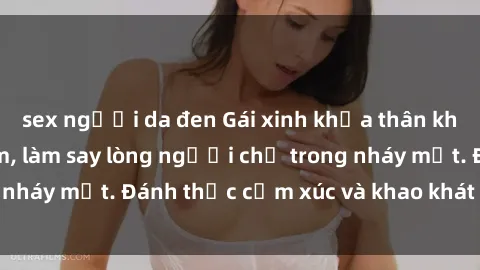 sex người da đen Gái xinh khỏa thân khoe vẻ đẹp gợi cảm, làm say lòng người chỉ trong nháy mắt. Đánh thức cảm xúc và khao khát mãnh liệt.