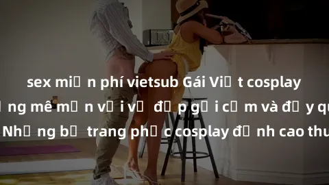 sex miễn phí vietsub Gái Việt cosplay sexy khiến cộng đồng mê mẩn với vẻ đẹp gợi cảm và đầy quyến rũ. Những bộ trang phục cosplay đỉnh cao thu hút người xem không ngừng.
