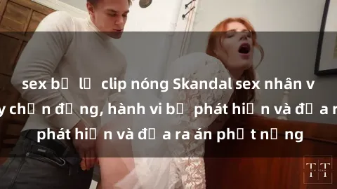 sex bị lộ clip nóng Skandal sex nhân viên nhà hàng gây chấn động, hành vi bị phát hiện và đưa ra án phạt nặng
