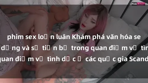 phim sex loạn luân Khám phá văn hóa sex ở Bắc Âu: Sự đa dạng và sự tiến bộ trong quan điểm về tình dục ở các quốc gia Scandinavia
