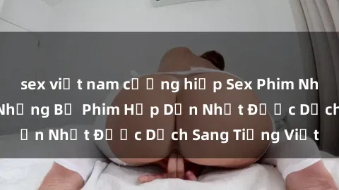 sex việt nam cưỡng hiếp Sex Phim Nhật Bản Vietsub: Những Bộ Phim Hấp Dẫn Nhất Được Dịch Sang Tiếng Việt