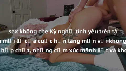 sex không che Kỳ nghỉ tình yêu trên tàu hỏa: Trải nghiệm mới lạ của cuộc hẹn lãng mạn với không gian hẹp chật, những cảm xúc mãnh liệt và khoảnh khắc đầy kích thích.