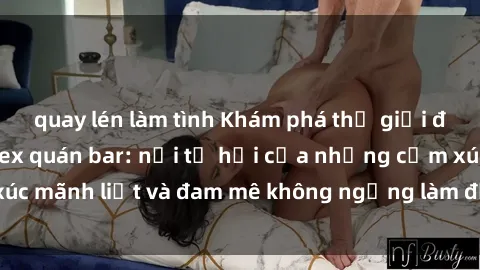quay lén làm tình Khám phá thế giới đầy mê hoặc của sex quán bar: nơi tụ hội của những cảm xúc mãnh liệt và đam mê không ngừng làm đắm đuối lòng người