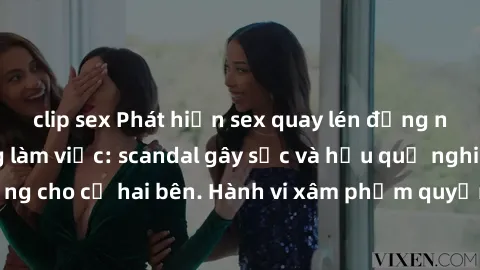clip sex Phát hiện sex quay lén đồng nghiệp trong phòng làm việc: scandal gây sốc và hậu quả nghiêm trọng cho cả hai bên. Hành vi xâm phạm quyền riêng tư không thể tha thứ.
