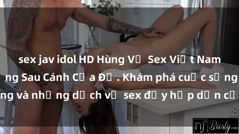 sex jav idol HD Hùng Vỹ Sex Việt Nam: Những Bí Mật Đằng Sau Cánh Cửa Đỏ. Khám phá cuộc sống và những dịch vụ sex đầy hấp dẫn của người Việt Nam.