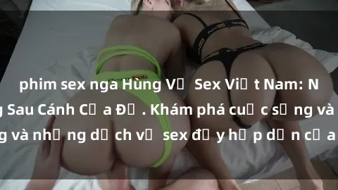 phim sex nga Hùng Vỹ Sex Việt Nam: Những Bí Mật Đằng Sau Cánh Cửa Đỏ. Khám phá cuộc sống và những dịch vụ sex đầy hấp dẫn của người Việt Nam.