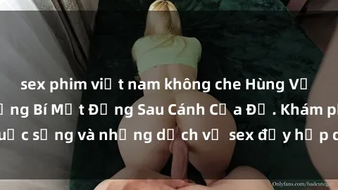 sex phim việt nam không che Hùng Vỹ Sex Việt Nam: Những Bí Mật Đằng Sau Cánh Cửa Đỏ. Khám phá cuộc sống và những dịch vụ sex đầy hấp dẫn của người Việt Nam.