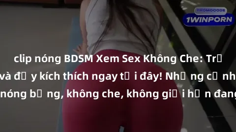 clip nóng BDSM Xem Sex Không Che: Trải nghiệm mới lạ và đầy kích thích ngay tại đây! Những cảnh quay nóng bỏng, không che, không giới hạn đang chờ đón bạn. Đừng bỏ lỡ!