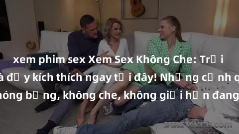 xem phim sex Xem Sex Không Che: Trải nghiệm mới lạ và đầy kích thích ngay tại đây! Những cảnh quay nóng bỏng, không che, không giới hạn đang chờ đón bạn. Đừng bỏ lỡ!