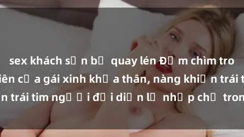 sex khách sạn bị quay lén Đắm chìm trong vẻ đẹp tự nhiên của gái xinh khỏa thân, nàng khiến trái tim người đối diện lỡ nhịp chỉ trong một cái nhìn.