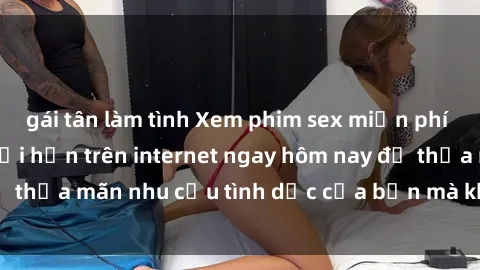 gái tân làm tình Xem phim sex miễn phí hoàn toàn không giới hạn trên internet ngay hôm nay để thỏa mãn nhu cầu tình dục của bạn mà không tốn chi phí.