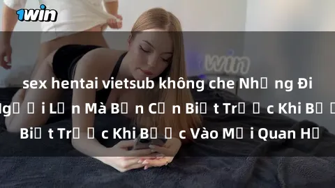 sex hentai vietsub không che Những Điều Bí Mật Về Sex Người Lớn Mà Bạn Cần Biết Trước Khi Bước Vào Mối Quan Hệ