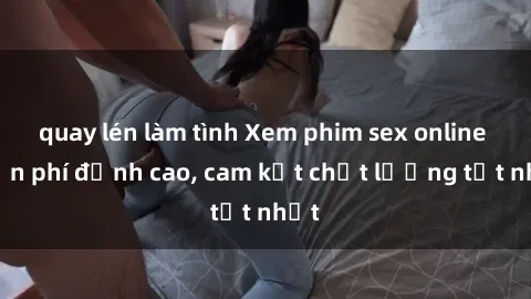 quay lén làm tình Xem phim sex online miễn phí đỉnh cao, cam kết chất lượng tốt nhất