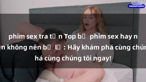 phim sex tra tấn Top bộ phim sex hay nhất mà bạn không nên bỏ lỡ: Hãy khám phá cùng chúng tôi ngay!