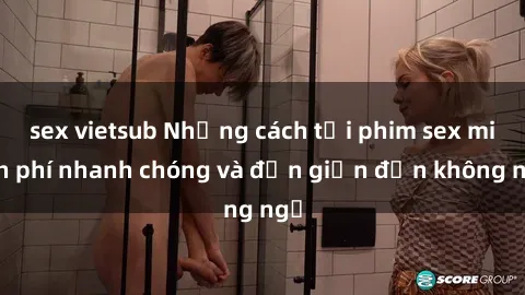 sex vietsub Những cách tải phim sex miễn phí nhanh chóng và đơn giản đến không ngờ