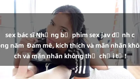 sex bác sĩ Những bộ phim sex jav đỉnh cao phải xem trong năm  Đam mê, kích thích và mãn nhãn không thể chối từ!