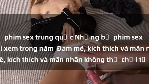 phim sex trung quốc Những bộ phim sex jav đỉnh cao phải xem trong năm  Đam mê, kích thích và mãn nhãn không thể chối từ!