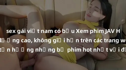 sex gái việt nam có bầu Xem phim JAV HD miễn phí chất lượng cao, không giới hạn trên các trang web uy tín. Yên tâm tận hưởng những bộ phim hot nhất với độ nét sắc sảo, đẹp mắt ngay tại nhà. Hãy trải n