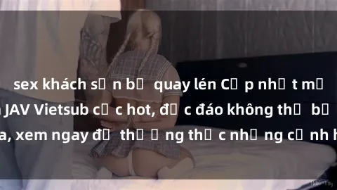 sex khách sạn bị quay lén Cập nhật mới nhất: Top phim JAV Vietsub cực hot, độc đáo không thể bỏ qua, xem ngay để thưởng thức những cảnh hấp dẫn và đầy kích thích!