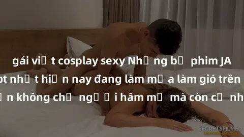 gái việt cosplay sexy Những bộ phim JAV idol không che hot nhất hiện nay đang làm mưa làm gió trên mạng, hấp dẫn không chỉ người hâm mộ mà còn cả những ai mới tìm hiểu về thể loại này!