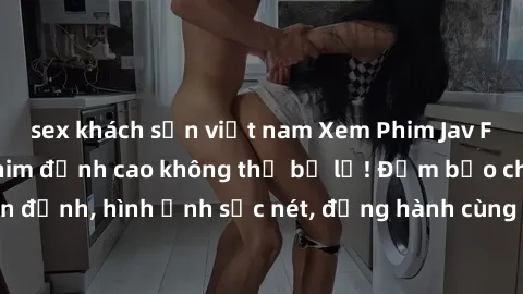 sex khách sạn việt nam Xem Phim Jav Full HD: Những bộ phim đỉnh cao không thể bỏ lỡ! Đảm bảo chất lượng ổn định, hình ảnh sắc nét, đồng hành cùng bạn trong những giây phút thư giãn!