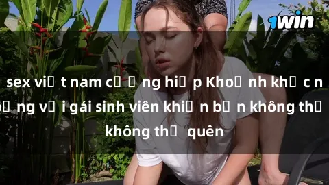 sex việt nam cưỡng hiếp Khoảnh khắc nóng bỏng với gái sinh viên khiến bạn không thể quên