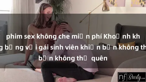 phim sex không che miễn phí Khoảnh khắc nóng bỏng với gái sinh viên khiến bạn không thể quên