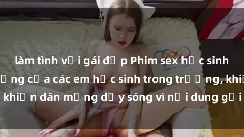 làm tình với gái đẹp Phim sex học sinh: Hành động nóng bỏng của các em học sinh trong trường, khiến dân mạng dậy sóng vì nội dung gợi cảm và kích thích.