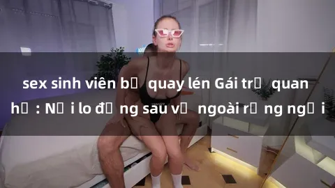 sex sinh viên bị quay lén Gái trẻ quan hệ: Nỗi lo đằng sau vẻ ngoài rạng ngời