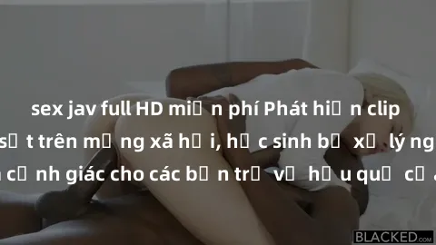 sex jav full HD miễn phí Phát hiện clip nóng sinh viên gây sốt trên mạng xã hội, học sinh bị xử lý nghiêm ngặt. Đây là cảnh giác cho các bạn trẻ về hậu quả của việc chia sẻ thông tin trái phép trên in