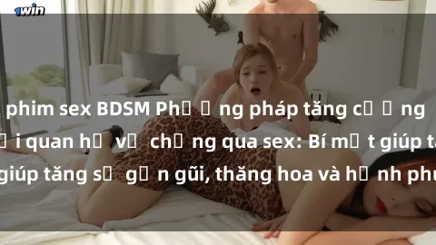 phim sex BDSM Phương pháp tăng cường gắn kết trong mối quan hệ vợ chồng qua sex: Bí mật giúp tăng sự gần gũi, thăng hoa và hạnh phúc cho cặp đôi