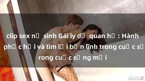 clip sex nữ sinh Gái ly dị quan hệ: Hành trình tự phục hồi và tìm lại bản lĩnh trong cuộc sống mới