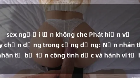 sex người lớn không che Phát hiện vụ án bạo dâm sex gây chấn động trong cộng đồng: Nạn nhân tố bị tấn công tình dục và hành vi tệ hại được tiết lộ