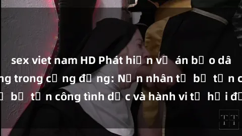 sex viet nam HD Phát hiện vụ án bạo dâm sex gây chấn động trong cộng đồng: Nạn nhân tố bị tấn công tình dục và hành vi tệ hại được tiết lộ