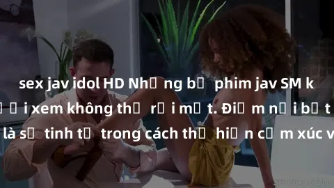 sex jav idol HD Những bộ phim jav SM không che khiến người xem không thể rời mắt. Điểm nổi bật của thể loại này là sự tinh tế trong cách thể hiện cảm xúc và sự hấp dẫn của những cảnh quay.